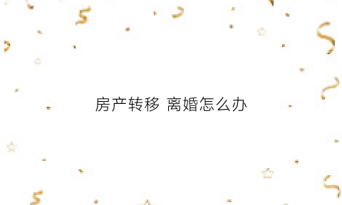 房产转移离婚怎么办(离婚房子转移到另一方)